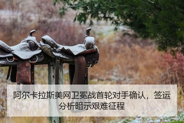 阿尔卡拉斯美网卫冕战首轮对手确认，签运分析暗示艰难征程