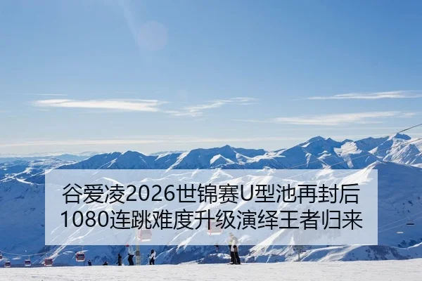 谷爱凌2026世锦赛U型池再封后 1080连跳难度升级演绎王者归来