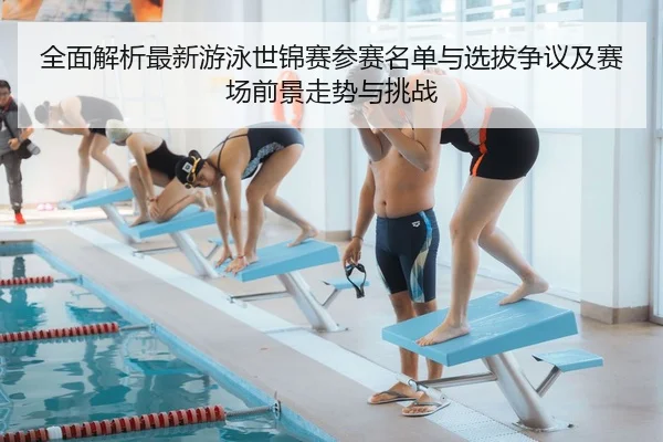 全面解析最新游泳世锦赛参赛名单与选拔争议及赛场前景走势与挑战